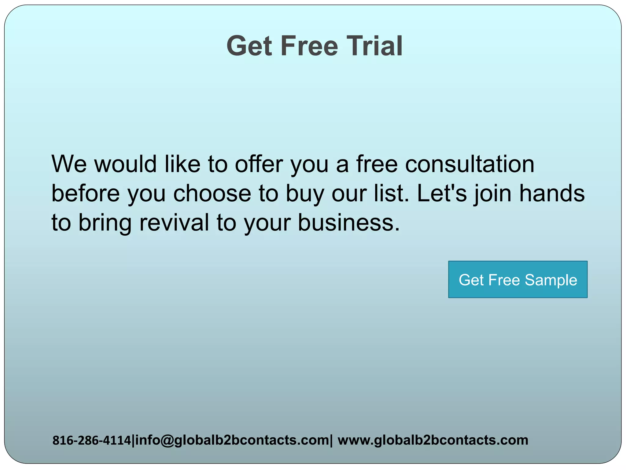Get Free Trial
We would like to offer you a free consultation
before you choose to buy our list. Let's join hands
to bring revival to your business.
816-286-4114|info@globalb2bcontacts.com| www.globalb2bcontacts.com
Get Free Sample
 