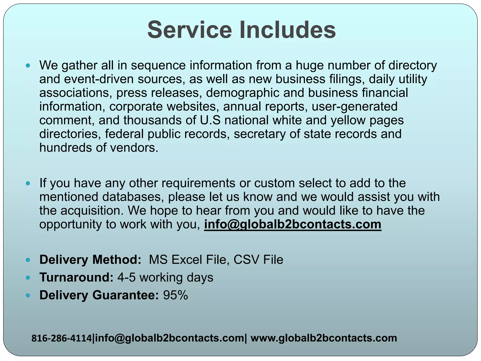 Service Includes
 We gather all in sequence information from a huge number of directory
and event-driven sources, as well as new business filings, daily utility
associations, press releases, demographic and business financial
information, corporate websites, annual reports, user-generated
comment, and thousands of U.S national white and yellow pages
directories, federal public records, secretary of state records and
hundreds of vendors.
 If you have any other requirements or custom select to add to the
mentioned databases, please let us know and we would assist you with
the acquisition. We hope to hear from you and would like to have the
opportunity to work with you, info@globalb2bcontacts.com
 Delivery Method: MS Excel File, CSV File
 Turnaround: 4-5 working days
 Delivery Guarantee: 95%
816-286-4114|info@globalb2bcontacts.com| www.globalb2bcontacts.com
 