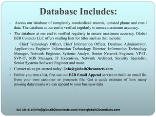 Database Includes:
 Access our database of completely standardized records, updated phone and email
data. The database at our end is verified regularly to ensure maximum accuracy.
 The database at our end is verified regularly to ensure maximum accuracy. Global
B2B Contacts LLC offers mailing lists for titles such as that include:
Chief Technology Officer, Chief Information Officer, Database Administrator,
Applications Engineer, Information Technology Director, Information Technology
Manager, Network Engineer, Systems Analyst, Senior Network Engineer, VP-IT,
SVP-IT, MIS Manager, IT Executives, Network Architect, Security Specialist,
Senior Systems Software Engineer and more.
 Contact us to get started today! |info@globalb2bcontacts.com
 Before you rent a list, first use our B2B Email Append service to build an email list
from your own customer or prospects file. Get a quick estimate of how many
missing data/emails we can append to your business data
816-286-4114|info@globalb2bcontacts.com| www.globalb2bcontacts.com
 