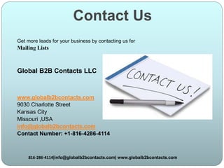 Contact Us
Get more leads for your business by contacting us for
Mailing Lists
Global B2B Contacts LLC
www.globalb2bcontacts.com
9030 Charlotte Street
Kansas City
Missouri ,USA
info@globalb2bcontacts.com
Contact Number: +1-816-4286-4114
816-286-4114|info@globalb2bcontacts.com| www.globalb2bcontacts.com
 