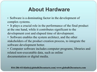 About Hardware
• Software is a dominating factor in the development of
complex systems.
• It plays a crucial role in the performance of the final product
at the one hand, while it contributes significant to the
development cost and elapsed time of development.
• Software enables the system architect, and the other
stakeholders of the product creation process, to integrate the
software development better.
• Computer software includes computer programs, libraries and
related non-executable data, such as online
documentation or digital media.
816-286-4114|info@globalb2bcontacts.com| www.globalb2bcontacts.com
 