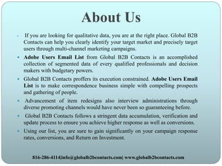 About Us
 If you are looking for qualitative data, you are at the right place. Global B2B
Contacts can help you clearly identify your target market and precisely target
users through multi-channel marketing campaigns.
 Adobe Users Email List from Global B2B Contacts is an accomplished
collection of segmented data of every qualified professionals and decision
makers with budgetary powers.
 Global B2B Contacts proffers its execution constrained. Adobe Users Email
List is to make correspondence business simple with compelling prospects
and gathering of people.
 Advancement of item redesigns also interview administrations through
diverse promoting channels would have never been so guaranteeing before.
 Global B2B Contacts follows a stringent data accumulation, verification and
update process to ensure you achieve higher response as well as conversions.
 Using our list, you are sure to gain significantly on your campaign response
rates, conversions, and Return on Investment.
816-286-4114|info@globalb2bcontacts.com| www.globalb2bcontacts.com
 