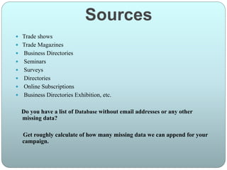 Sources
 Trade shows
 Trade Magazines
 Business Directories
 Seminars
 Surveys
 Directories
 Online Subscriptions
 Business Directories Exhibition, etc.
Do you have a list of Database without email addresses or any other
missing data?
Get roughly calculate of how many missing data we can append for your
campaign.
 