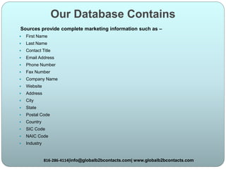 Our Database Contains
Sources provide complete marketing information such as –
 First Name
 Last Name
 Contact Title
 Email Address
 Phone Number
 Fax Number
 Company Name
 Website
 Address
 City
 State
 Postal Code
 Country
 SIC Code
 NAIC Code
 Industry
816-286-4114|info@globalb2bcontacts.com| www.globalb2bcontacts.com
 