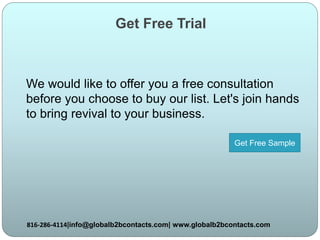 Get Free Trial
We would like to offer you a free consultation
before you choose to buy our list. Let's join hands
to bring revival to your business.
816-286-4114|info@globalb2bcontacts.com| www.globalb2bcontacts.com
Get Free Sample
 