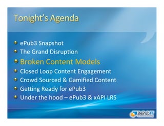 !   ePub3	
  Snapshot	
  
!   The	
  Grand	
  Disrup/on	
  	
  
!  Broken	
  Content	
  Models	
  
!   Closed	
  Loop	
  Content	
  Engagement	
  
!   Crowd	
  Sourced	
  &	
  Gamiﬁed	
  Content	
  
!   GeRng	
  Ready	
  for	
  ePub3	
  
!   Under	
  the	
  hood	
  –	
  ePub3	
  &	
  xAPI	
  LRS	
  
 