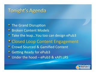 !   The	
  Grand	
  Disrup/on	
  	
  
!   Broken	
  Content	
  Models	
  
!   Take	
  the	
  leap…You	
  too	
  can	
  design	
  ePub3	
  
!  Closed	
  Loop	
  Content	
  Engagement	
  
!   Crowd	
  Sourced	
  &	
  Gamiﬁed	
  Content	
  
!   GeRng	
  Ready	
  for	
  ePub3	
  
!   Under	
  the	
  hood	
  –	
  ePub3	
  &	
  xAPI	
  LRS	
  
 
