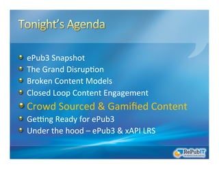 !   ePub3	
  Snapshot	
  
!   The	
  Grand	
  Disrup/on	
  	
  
!   Broken	
  Content	
  Models	
  
!   Closed	
  Loop	
  Content	
  Engagement	
  
!  Crowd	
  Sourced	
  &	
  Gamiﬁed	
  Content	
  
!   GeRng	
  Ready	
  for	
  ePub3	
  
!   Under	
  the	
  hood	
  –	
  ePub3	
  &	
  xAPI	
  LRS	
  
 