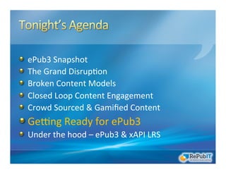 !   ePub3	
  Snapshot	
  
!   The	
  Grand	
  Disrup/on	
  	
  
!   Broken	
  Content	
  Models	
  
!   Closed	
  Loop	
  Content	
  Engagement	
  
!   Crowd	
  Sourced	
  &	
  Gamiﬁed	
  Content	
  
!  GeRng	
  Ready	
  for	
  ePub3	
  
!   Under	
  the	
  hood	
  –	
  ePub3	
  &	
  xAPI	
  LRS	
  
 
