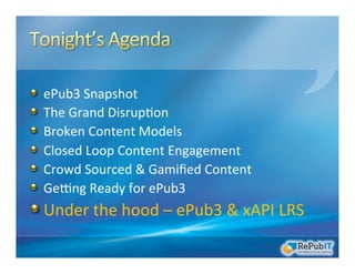 !   ePub3	
  Snapshot	
  
!   The	
  Grand	
  Disrup/on	
  	
  
!   Broken	
  Content	
  Models	
  
!   Closed	
  Loop	
  Content	
  Engagement	
  
!   Crowd	
  Sourced	
  &	
  Gamiﬁed	
  Content	
  
!   GeRng	
  Ready	
  for	
  ePub3	
  
!  Under	
  the	
  hood	
  –	
  ePub3	
  &	
  xAPI	
  LRS	
  
 
