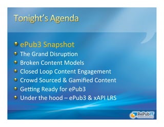 !  ePub3	
  Snapshot	
  
!   The	
  Grand	
  Disrup/on	
  	
  
!   Broken	
  Content	
  Models	
  
!   Closed	
  Loop	
  Content	
  Engagement	
  
!   Crowd	
  Sourced	
  &	
  Gamiﬁed	
  Content	
  
!   GeRng	
  Ready	
  for	
  ePub3	
  
!   Under	
  the	
  hood	
  –	
  ePub3	
  &	
  xAPI	
  LRS	
  
 