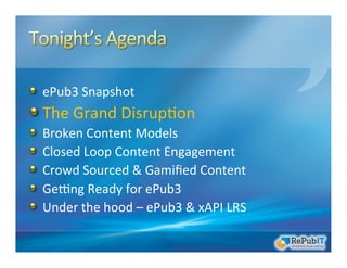 !   ePub3	
  Snapshot	
  
!  The	
  Grand	
  Disrup/on	
  	
  
!   Broken	
  Content	
  Models	
  
!   Closed	
  Loop	
  Content	
  Engagement	
  
!   Crowd	
  Sourced	
  &	
  Gamiﬁed	
  Content	
  
!   GeRng	
  Ready	
  for	
  ePub3	
  
!   Under	
  the	
  hood	
  –	
  ePub3	
  &	
  xAPI	
  LRS	
  
 
