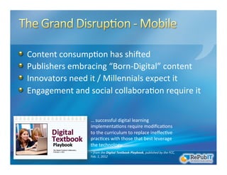 !   Content	
  consump/on	
  has	
  shiXed	
  	
  
!   Publishers	
  embracing	
  “Born-­‐Digital”	
  content	
  
!   Innovators	
  need	
  it	
  /	
  Millennials	
  expect	
  it	
  
!   Engagement	
  and	
  social	
  collabora/on	
  require	
  it	
  
…	
  successful	
  digital	
  learning	
  
implementa/ons	
  require	
  modiﬁca/ons	
  
to	
  the	
  curriculum	
  to	
  replace	
  ineﬀec/ve	
  
prac/ces	
  with	
  those	
  that	
  best	
  leverage	
  
the	
  technology.	
  
	
  
–	
  from	
  the	
  Digital	
  Textbook	
  Playbook,	
  published	
  by	
  the	
  FCC,	
  
Feb.	
  1,	
  2012	
  
 