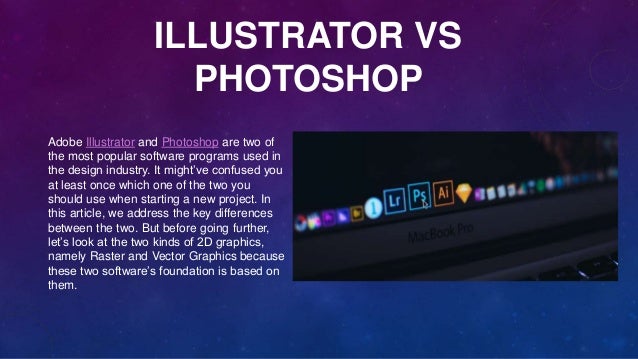 ILLUSTRATOR VS
PHOTOSHOP
Adobe Illustrator and Photoshop are two of
the most popular software programs used in
the design industry. It might’ve confused you
at least once which one of the two you
should use when starting a new project. In
this article, we address the key differences
between the two. But before going further,
let’s look at the two kinds of 2D graphics,
namely Raster and Vector Graphics because
these two software’s foundation is based on
them.
 