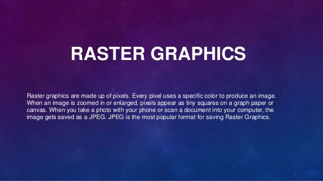 RASTER GRAPHICS
Raster graphics are made up of pixels. Every pixel uses a specific color to produce an image.
When an image is zoomed in or enlarged, pixels appear as tiny squares on a graph paper or
canvas. When you take a photo with your phone or scan a document into your computer, the
image gets saved as a JPEG. JPEG is the most popular format for saving Raster Graphics.
 