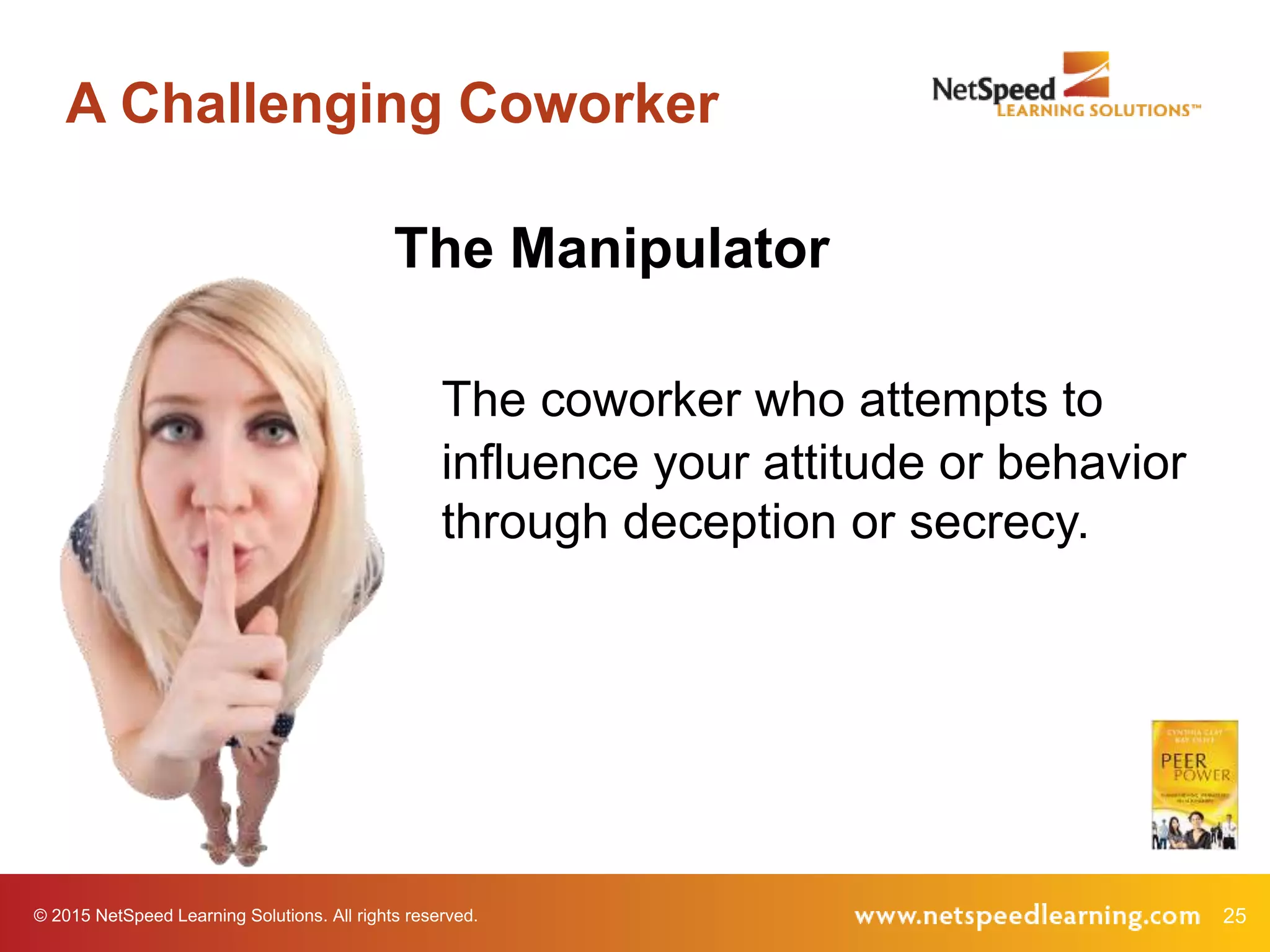 © 2015 NetSpeed Learning Solutions. All rights reserved. 25
A Challenging Coworker
The Manipulator
The coworker who attempts to
influence your attitude or behavior
through deception or secrecy.
 