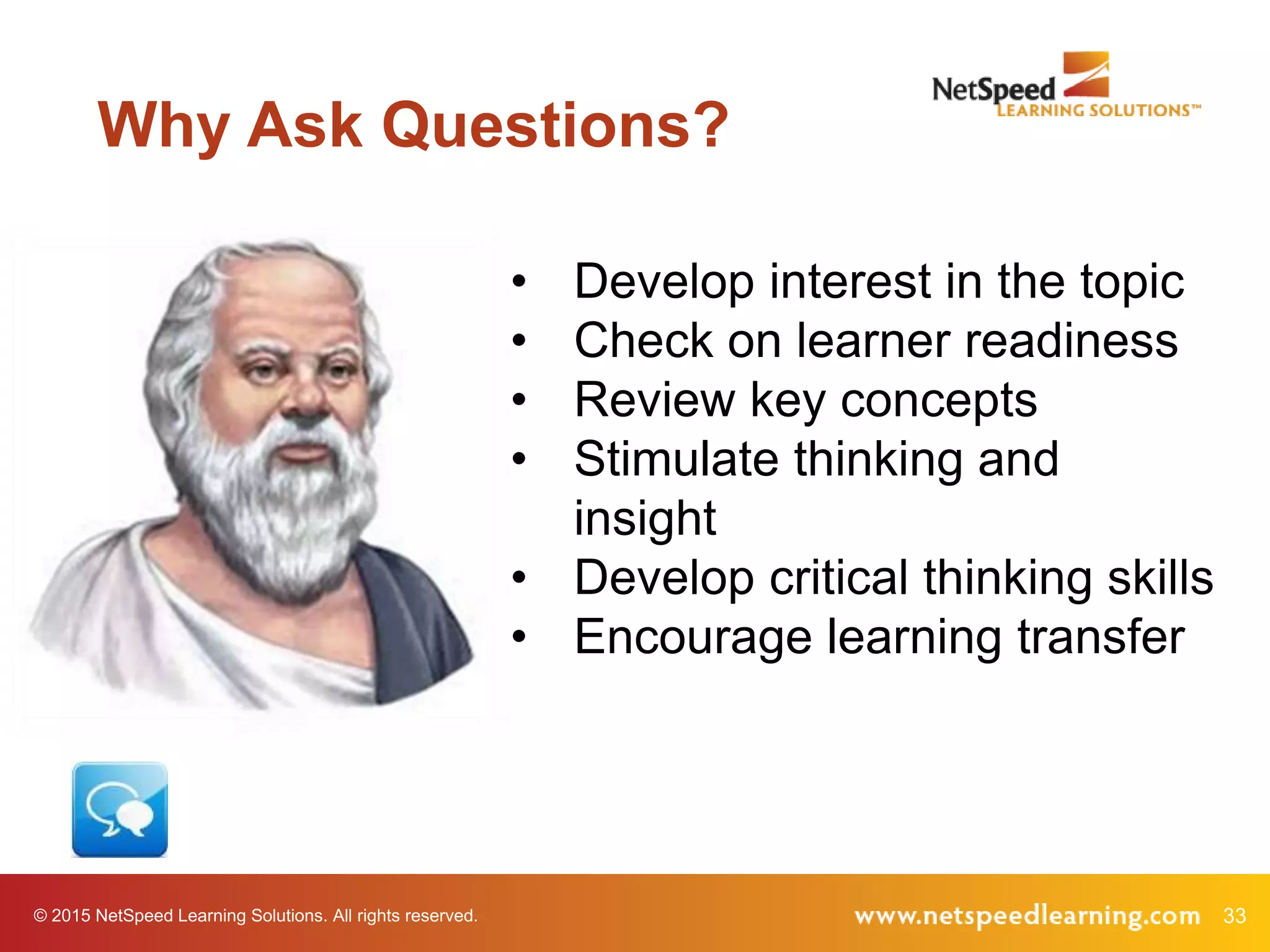 33© 2015 NetSpeed Learning Solutions. All rights reserved.
Why Ask Questions?
• Develop interest in the topic
• Check on learner readiness
• Review key concepts
• Stimulate thinking and
insight
• Develop critical thinking skills
• Encourage learning transfer
 