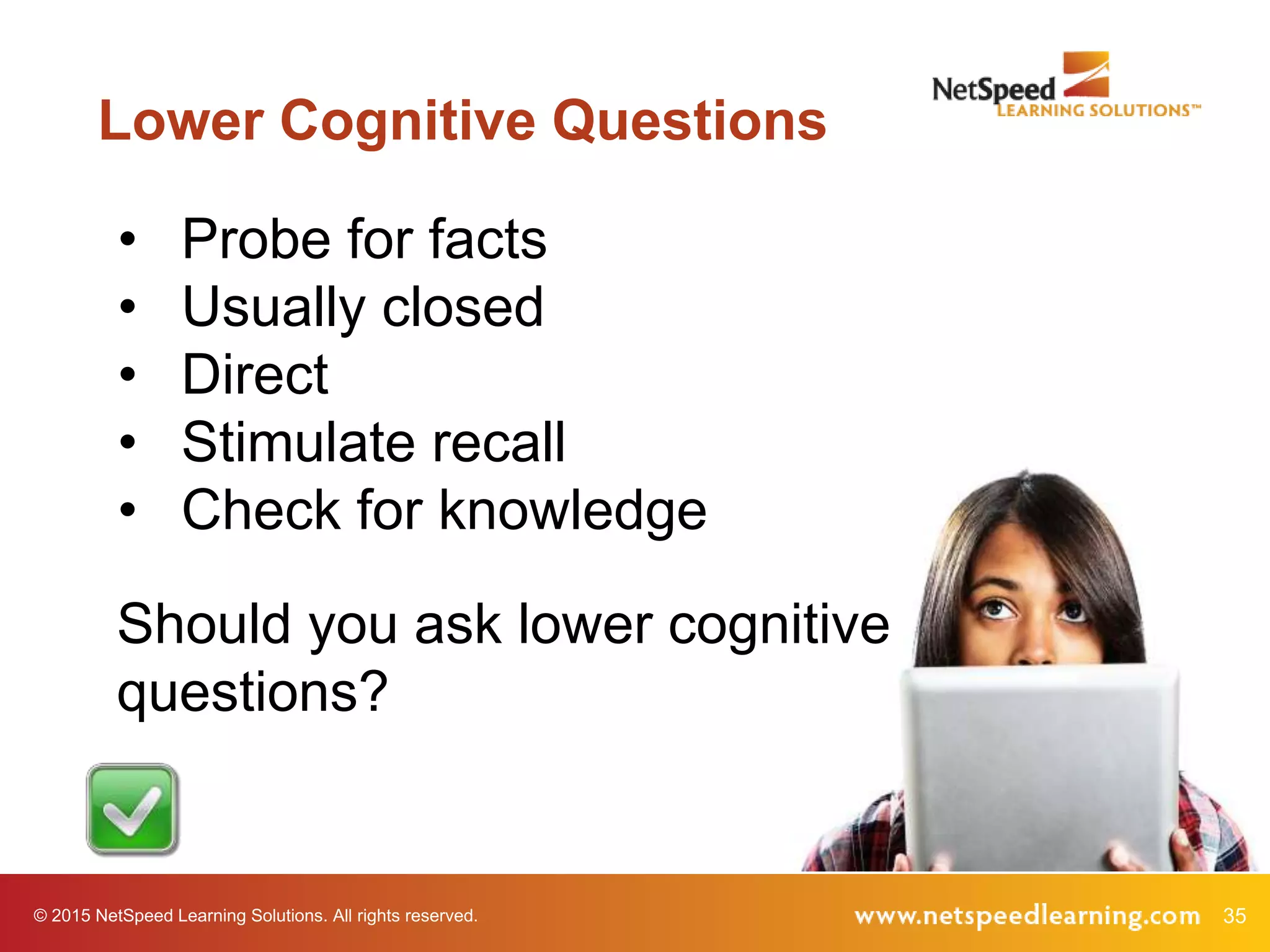 35© 2015 NetSpeed Learning Solutions. All rights reserved.
Lower Cognitive Questions
• Probe for facts
• Usually closed
• Direct
• Stimulate recall
• Check for knowledge
Should you ask lower cognitive
questions?
 