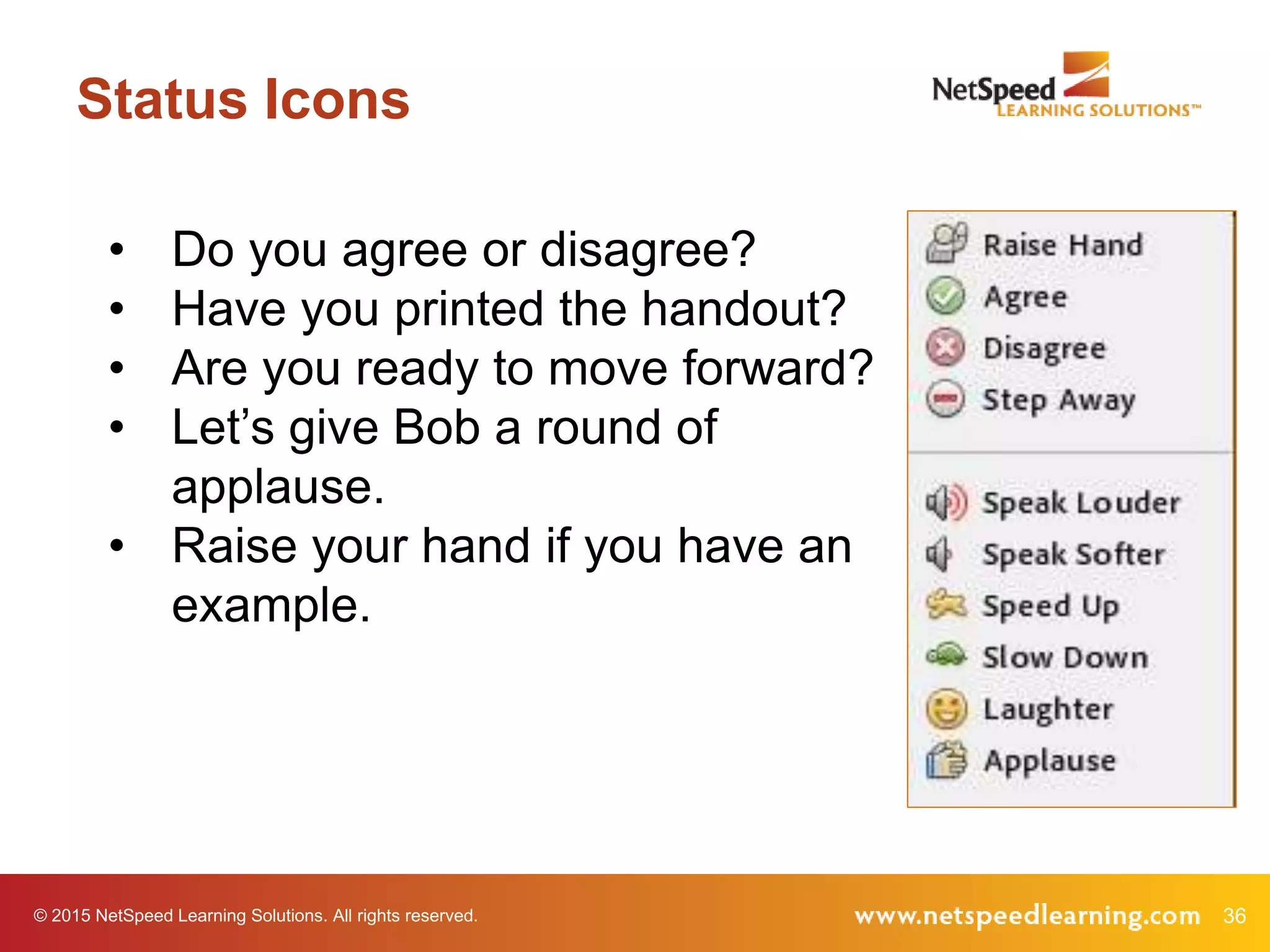 36© 2015 NetSpeed Learning Solutions. All rights reserved.
Status Icons
• Do you agree or disagree?
• Have you printed the handout?
• Are you ready to move forward?
• Let’s give Bob a round of
applause.
• Raise your hand if you have an
example.
 
