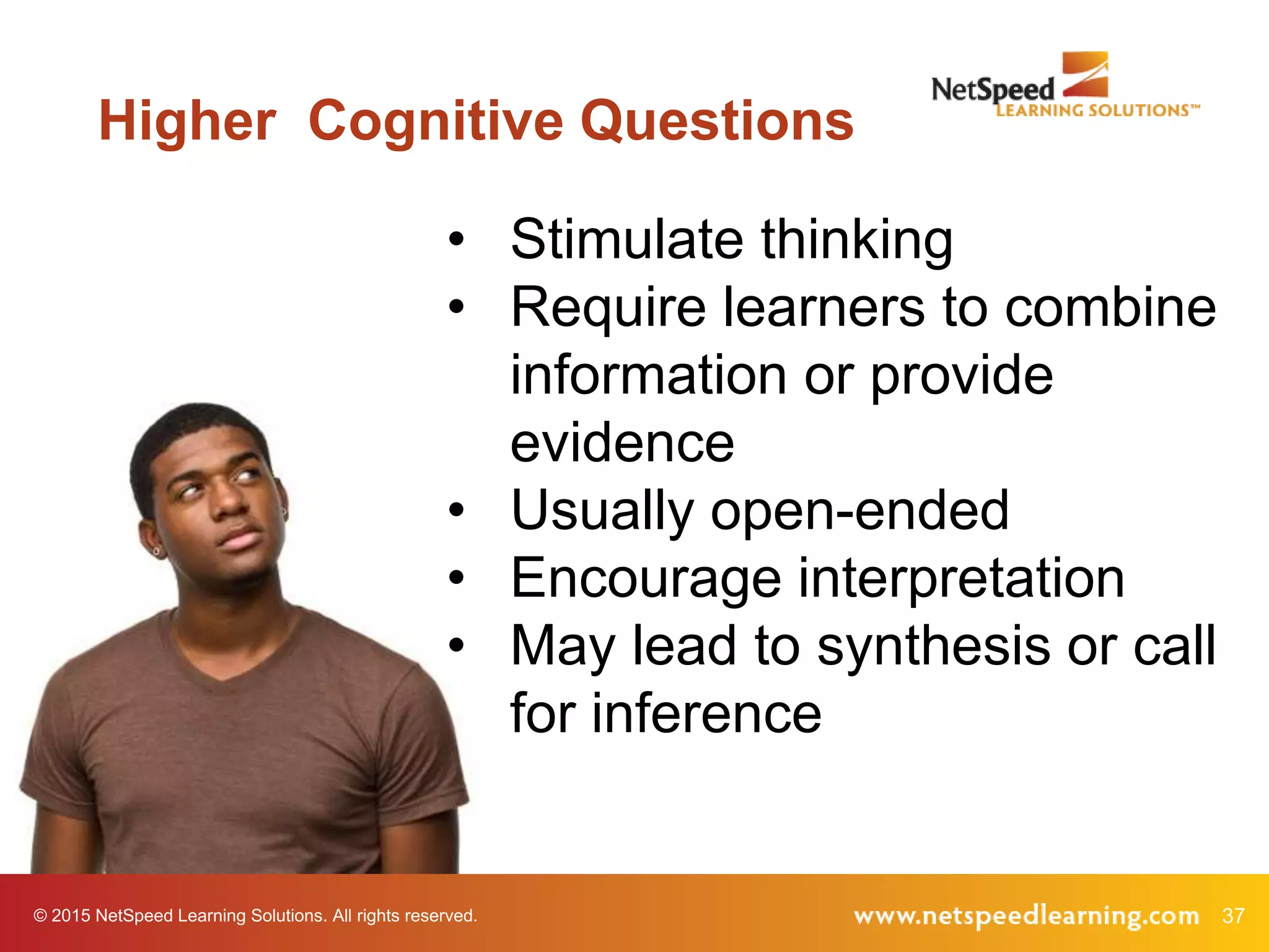 37© 2015 NetSpeed Learning Solutions. All rights reserved.
Higher Cognitive Questions
• Stimulate thinking
• Require learners to combine
information or provide
evidence
• Usually open-ended
• Encourage interpretation
• May lead to synthesis or call
for inference
 