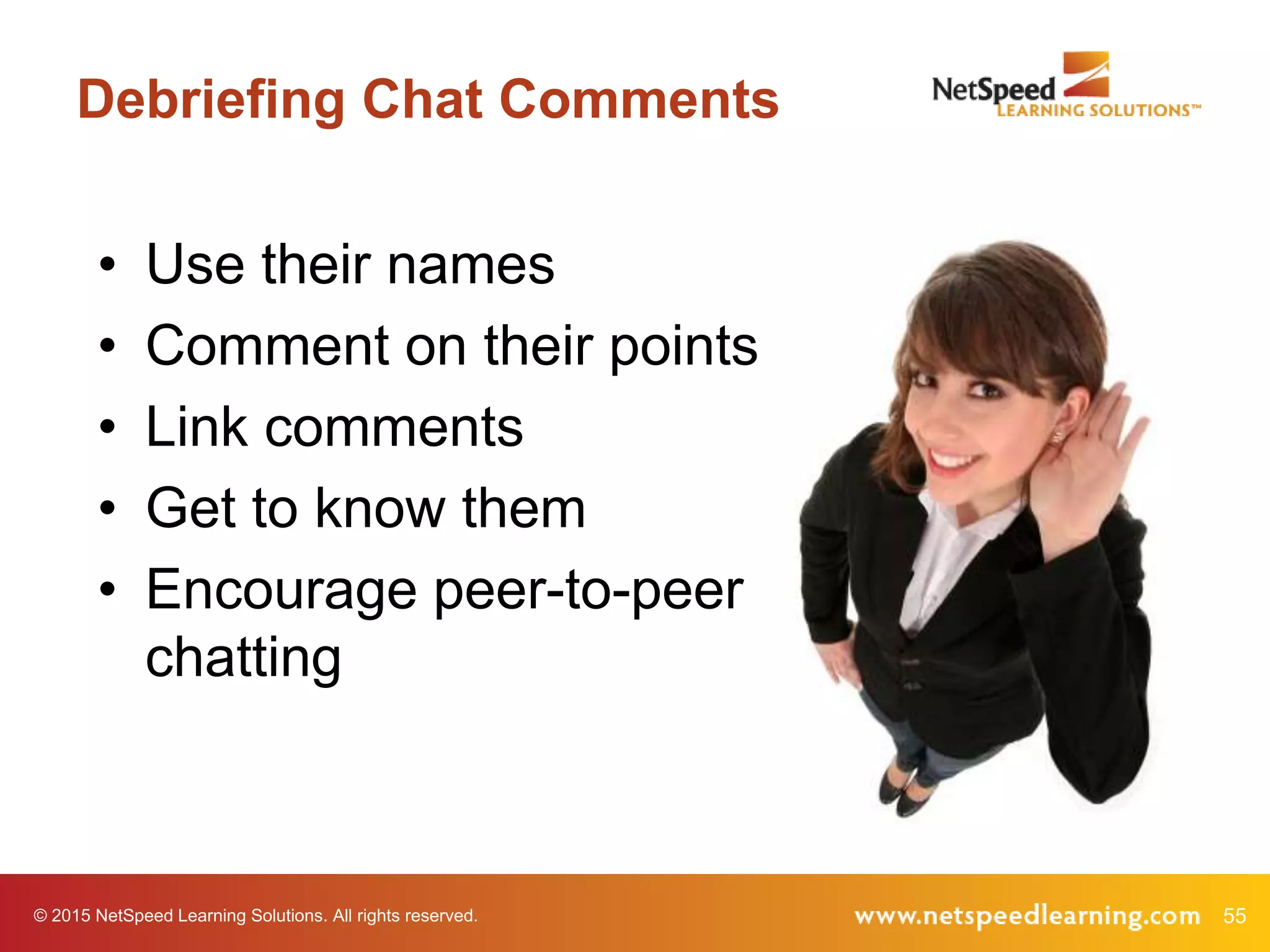 © 2015 NetSpeed Learning Solutions. All rights reserved. 55
Debriefing Chat Comments
• Use their names
• Comment on their points
• Link comments
• Get to know them
• Encourage peer-to-peer
chatting
 