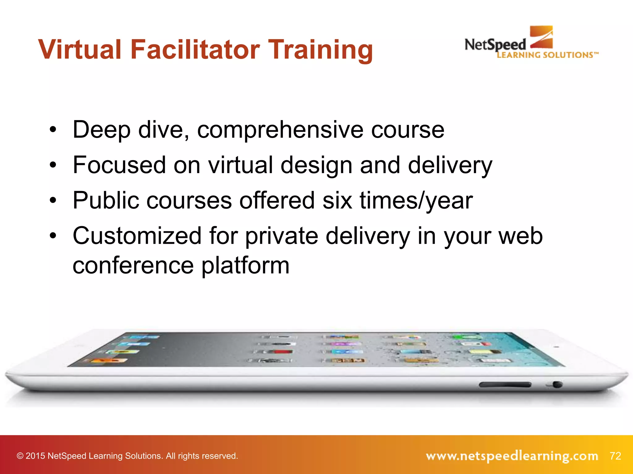 © 2015 NetSpeed Learning Solutions. All rights reserved. 72
Virtual Facilitator Training
• Deep dive, comprehensive course
• Focused on virtual design and delivery
• Public courses offered six times/year
• Customized for private delivery in your web
conference platform
 