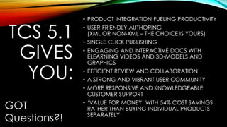TCS 5.1 
GIVES 
YOU: 
• PRODUCT INTEGRATION FUELING PRODUCTIVITY 
• USER-FRIENDLY AUTHORING 
(XML OR NON-XML – THE CHOICE IS YOURS) 
• SINGLE CLICK PUBLISHING 
• ENGAGING AND INTERACTIVE DOCS WITH 
ELEARNING VIDEOS AND 3D-MODELS AND 
GRAPHICS 
• EFFICIENT REVIEW AND COLLABORATION 
• A STRONG AND VIBRANT USER COMMUNITY 
• MORE RESPONSIVE AND KNOWLEDGEABLE 
CUSTOMER SUPPORT 
• ‘VALUE FOR MONEY’ WITH 54% COST SAVINGS 
RATHER THAN BUYING INDIVIDUAL PRODUCTS 
SEPARATELY 
GOT 
Questions?! 
 