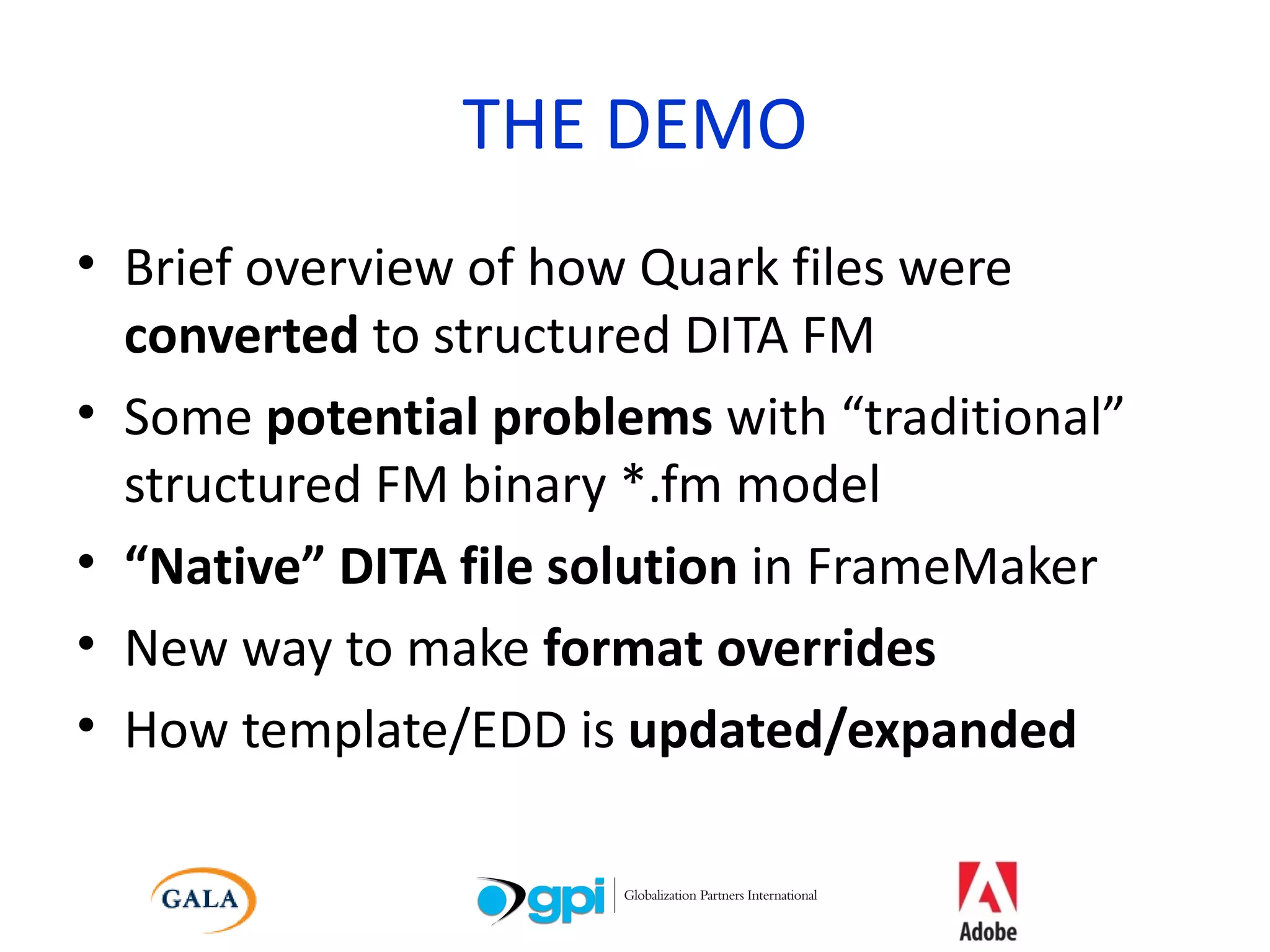 THE DEMO Brief overview of how Quark files were  converted  to structured DITA FM Some  potential problems  with “traditional” structured FM binary *.fm model “ Native” DITA file solution  in FrameMaker New way to make  format overrides How template/EDD is  updated/expanded 