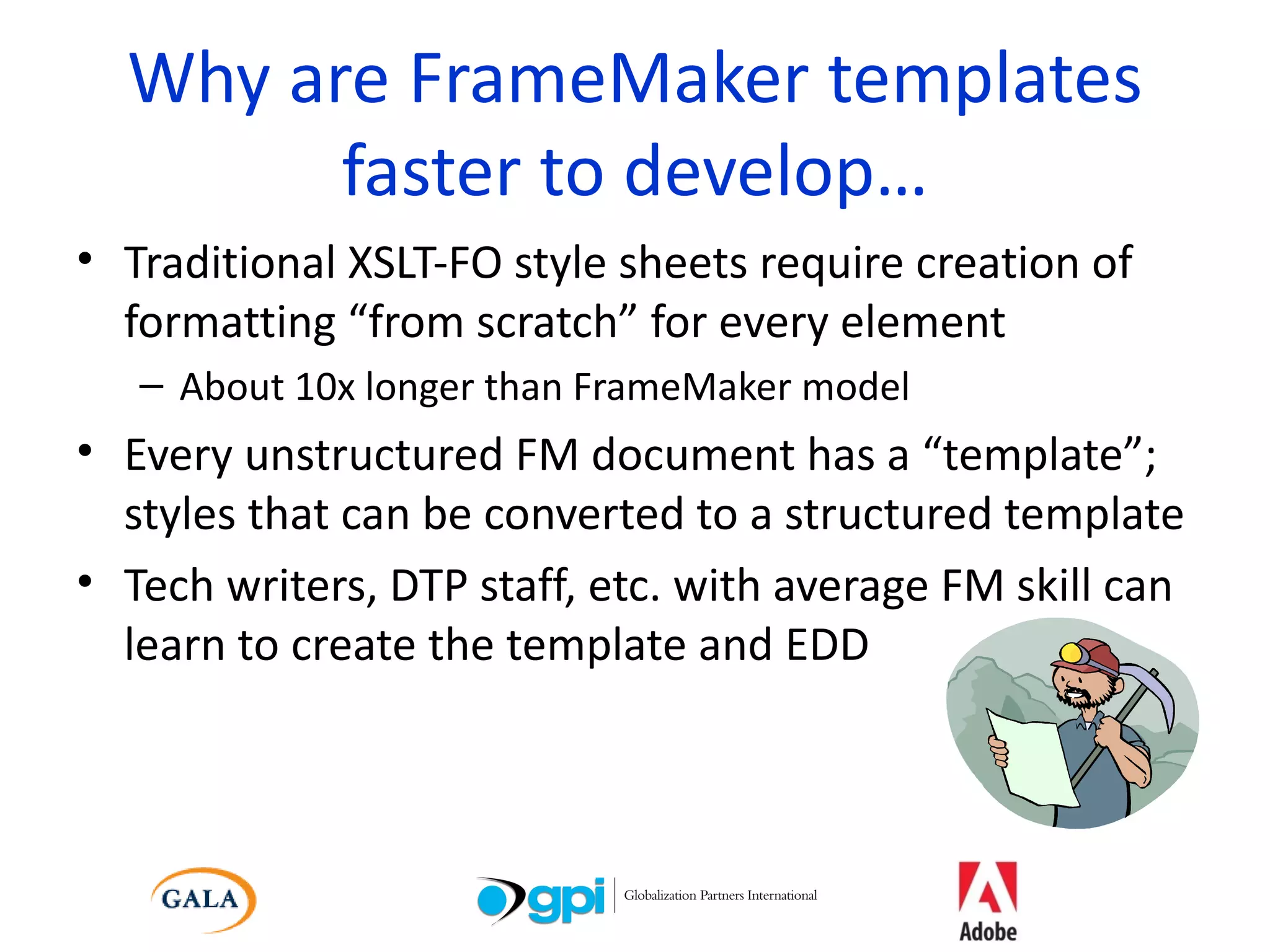 Why are FrameMaker templates faster to develop… Traditional XSLT-FO style sheets require creation of formatting “from scratch” for every element About 10x longer than FrameMaker model Every unstructured FM document has a “template”; styles that can be converted to a structured template Tech writers, DTP staff, etc. with average FM skill can learn to create the template and EDD 