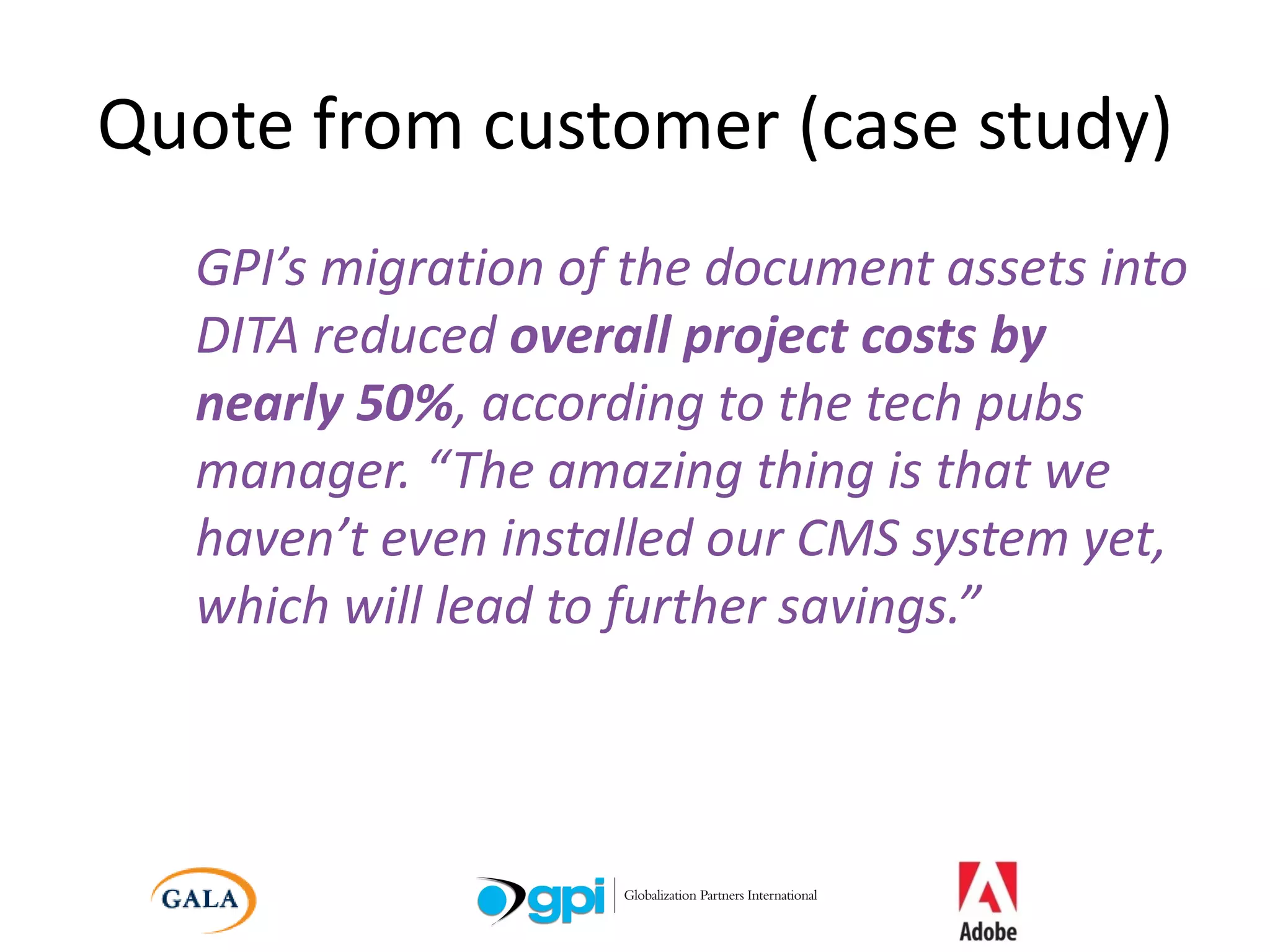 Quote from customer (case study) GPI’s migration of the document assets into DITA reduced  overall project costs by nearly 50% , according to the tech pubs manager. “The amazing thing is that we haven’t even installed our CMS system yet, which will lead to further savings.” 
