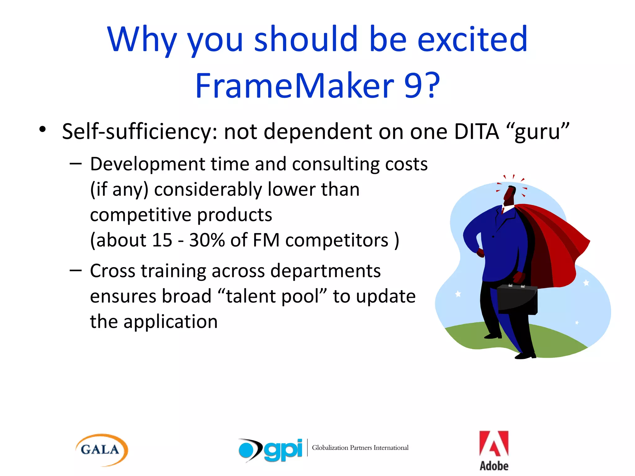Why you should be excited FrameMaker 9? Self-sufficiency: not dependent on one DITA “guru” Development time and consulting costs (if any) considerably lower than  competitive products (about 15 - 30% of FM competitors ) Cross training across departments  ensures broad “talent pool” to update  the application 