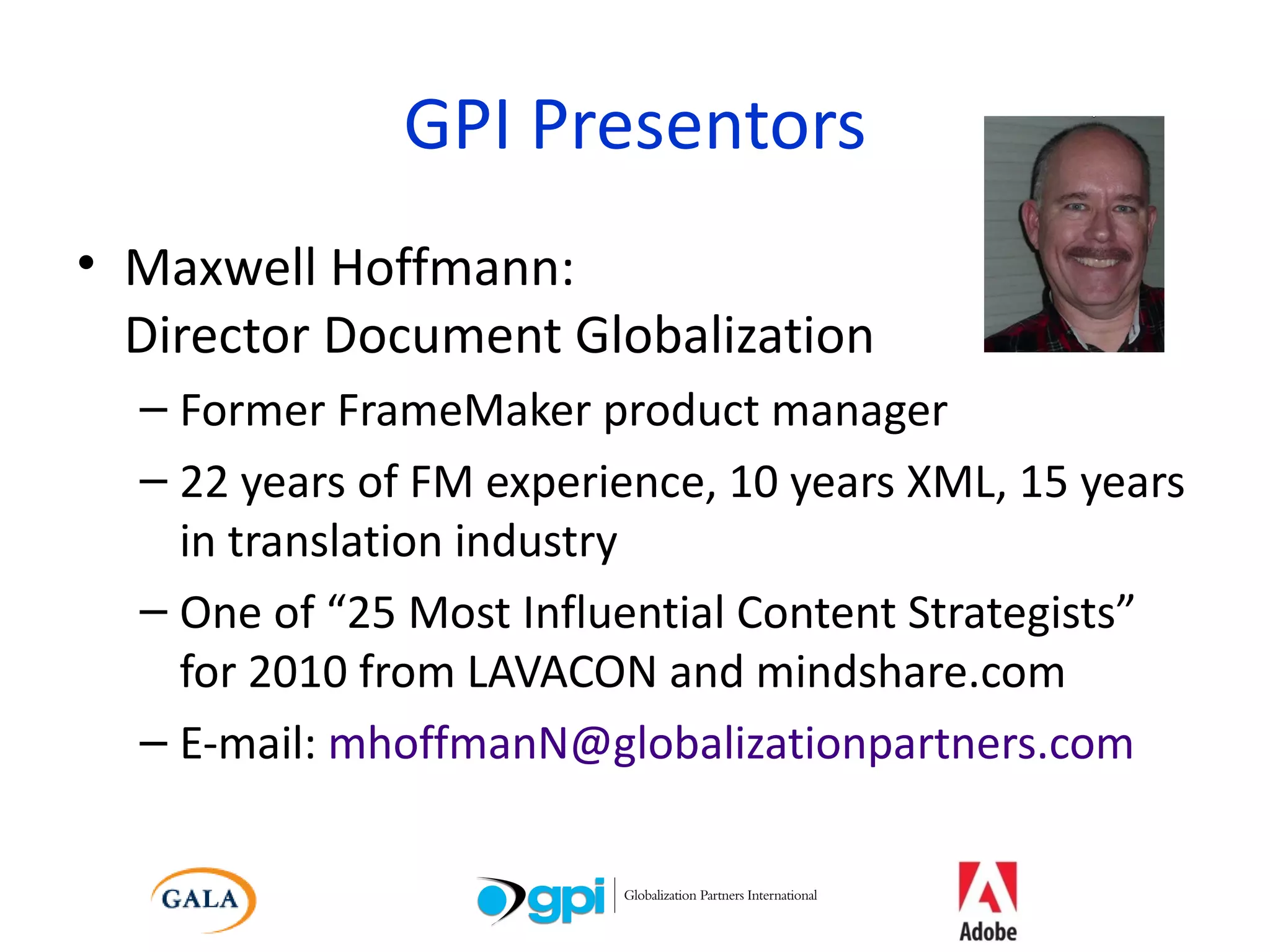 GPI Presentors Maxwell Hoffmann: Director Document Globalization Former FrameMaker product manager 22 years of FM experience, 10 years XML, 15 years in translation industry One of “25 Most Influential Content Strategists” for 2010 from LAVACON and mindshare.com E-mail:  [email_address] 