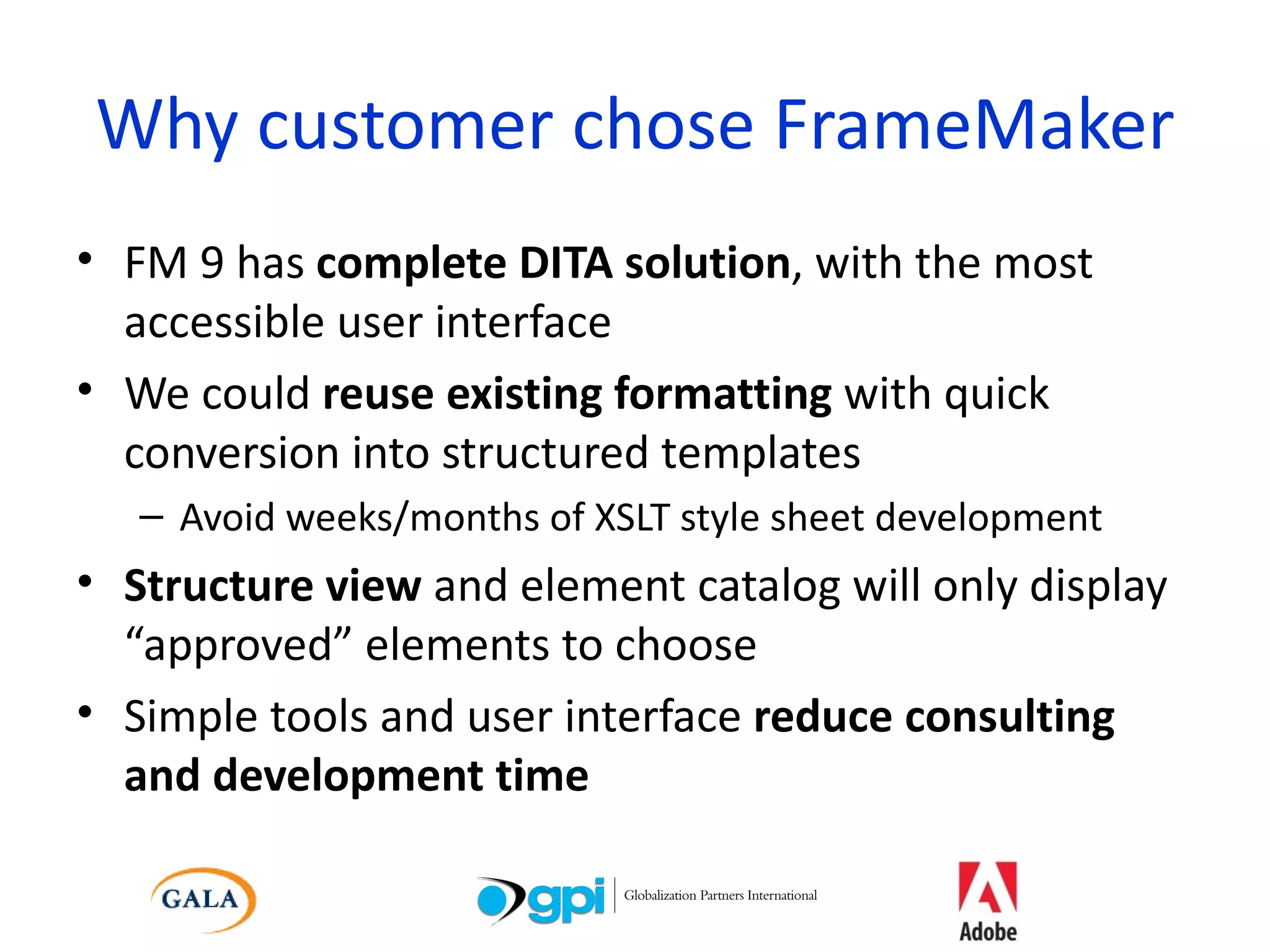 Why customer chose FrameMaker FM 9 has  complete DITA solution , with the most accessible user interface We could  reuse existing formatting  with quick conversion into structured templates Avoid weeks/months of XSLT style sheet development Structure view  and element catalog will only display “approved” elements to choose Simple tools and user interface  reduce consulting and development time 