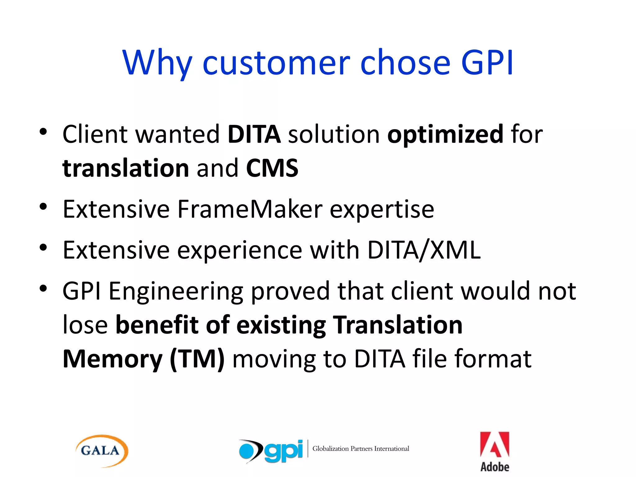 Why customer chose GPI Client wanted  DITA  solution  optimized  for  translation  and  CMS Extensive FrameMaker expertise Extensive experience with DITA/XML GPI Engineering proved that client would not lose  benefit of existing Translation  Memory (TM)  moving to DITA file format 