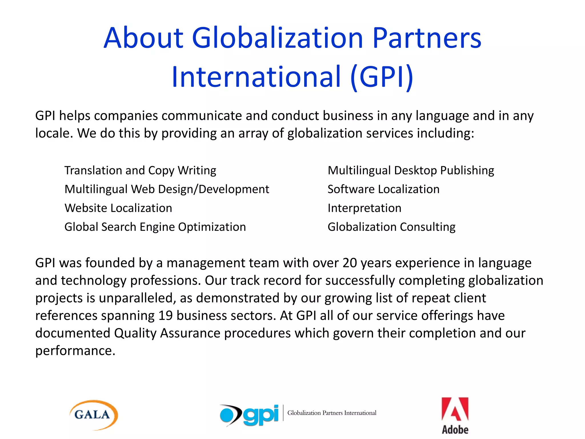 About Globalization Partners International (GPI) GPI helps companies communicate and conduct business in any language and in any locale. We do this by providing an array of globalization services including: Translation and Copy Writing Multilingual Desktop Publishing Multilingual Web Design/Development Software Localization Website Localization Interpretation Global Search Engine Optimization Globalization Consulting GPI was founded by a management team with over 20 years experience in language and technology professions. Our track record for successfully completing globalization projects is unparalleled, as demonstrated by our growing list of repeat client references spanning 19 business sectors. At GPI all of our service offerings have documented Quality Assurance procedures which govern their completion and our performance. 