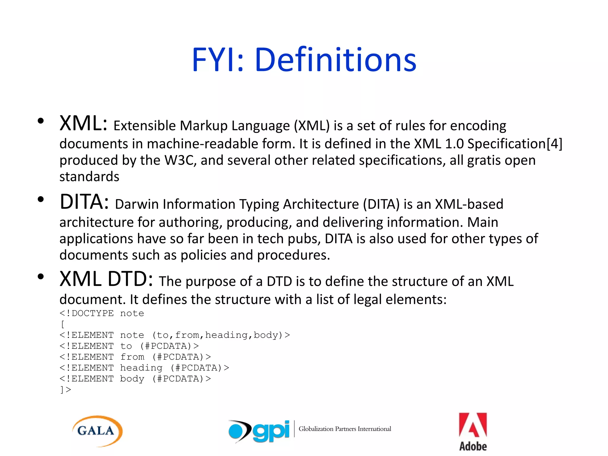 FYI: Definitions XML:  Extensible Markup Language (XML) is a set of rules for encoding documents in machine-readable form. It is defined in the XML 1.0 Specification[4] produced by the W3C, and several other related specifications, all gratis open standards DITA:  Darwin Information Typing Architecture (DITA) is an XML-based architecture for authoring, producing, and delivering information. Main applications have so far been in tech pubs, DITA is also used for other types of documents such as policies and procedures. XML DTD:  The purpose of a DTD is to define the structure of an XML document. It defines the structure with a list of legal elements: <!DOCTYPE note [ <!ELEMENT note (to,from,heading,body)> <!ELEMENT to (#PCDATA)> <!ELEMENT from (#PCDATA)> <!ELEMENT heading (#PCDATA)> <!ELEMENT body (#PCDATA)> ]>   