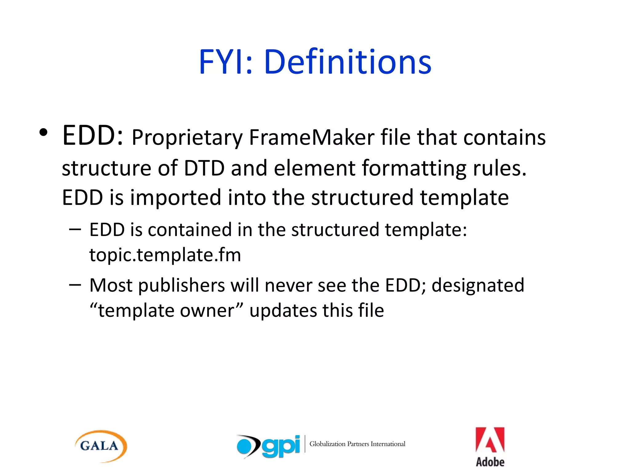 FYI: Definitions EDD:  Proprietary FrameMaker file that contains structure of DTD and element formatting rules.  EDD is imported into the structured template EDD is contained in the structured template: topic.template.fm Most publishers will never see the EDD; designated “template owner” updates this file 