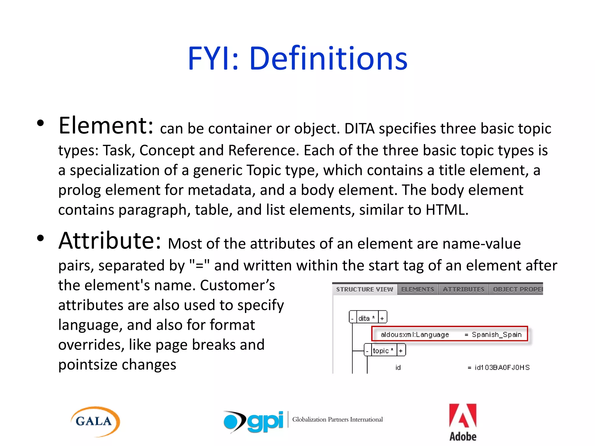 FYI: Definitions Element:  can be container or object. DITA specifies three basic topic types: Task, Concept and Reference. Each of the three basic topic types is a specialization of a generic Topic type, which contains a title element, a prolog element for metadata, and a body element. The body element contains paragraph, table, and list elements, similar to HTML. Attribute:  Most of the attributes of an element are name-value pairs, separated by &quot;=&quot; and written within the start tag of an element after the element's name. Customer’s  attributes are also used to specify  language, and also for format  overrides, like page breaks and  pointsize changes 