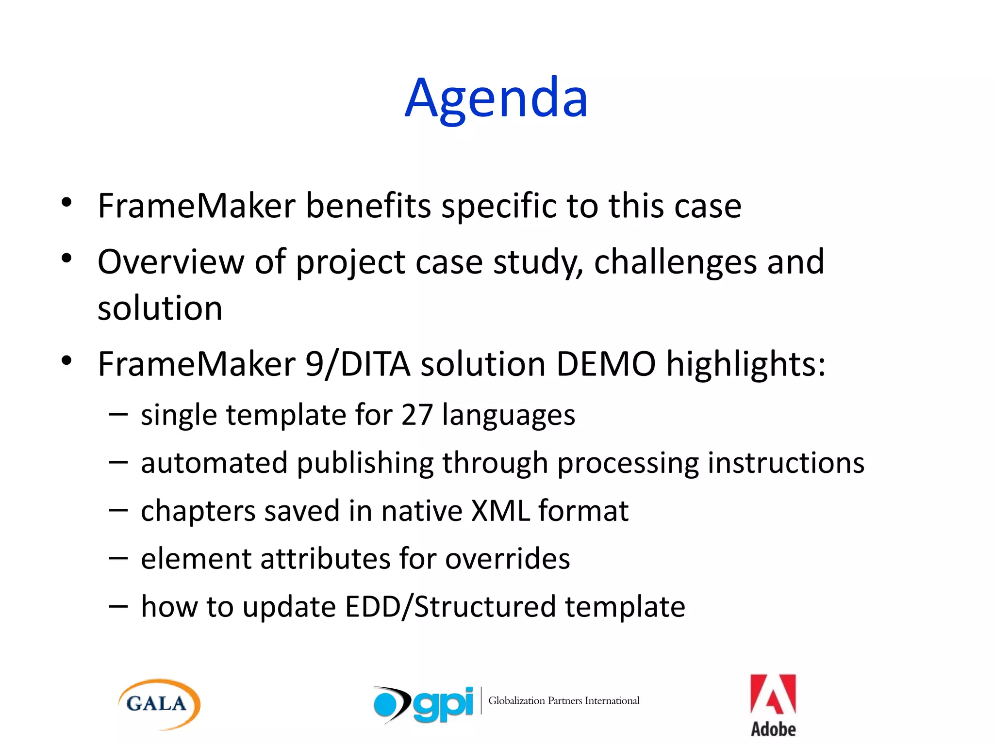 Agenda FrameMaker benefits specific to this case Overview of project case study, challenges and solution FrameMaker 9/DITA solution DEMO highlights:  single template for 27 languages automated publishing through processing instructions chapters saved in native XML format element attributes for overrides  how to update EDD/Structured template 