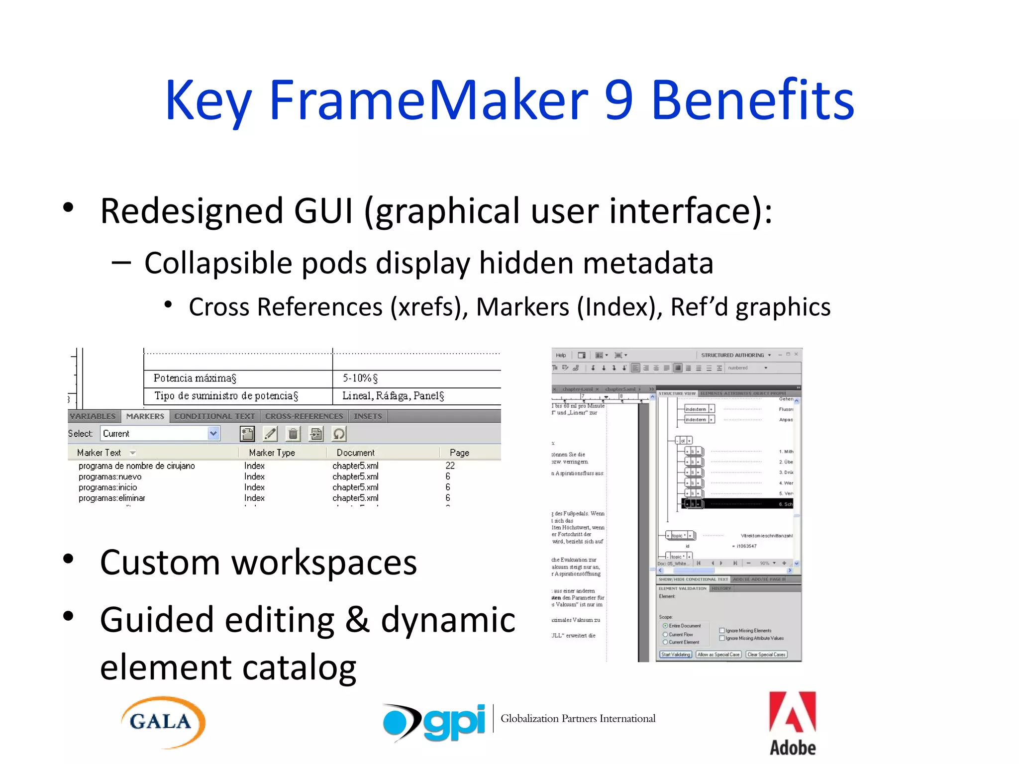 Key FrameMaker 9 Benefits Redesigned GUI (graphical user interface): Collapsible pods display hidden metadata Cross References (xrefs), Markers (Index), Ref’d graphics Custom workspaces Guided editing & dynamic element catalog 