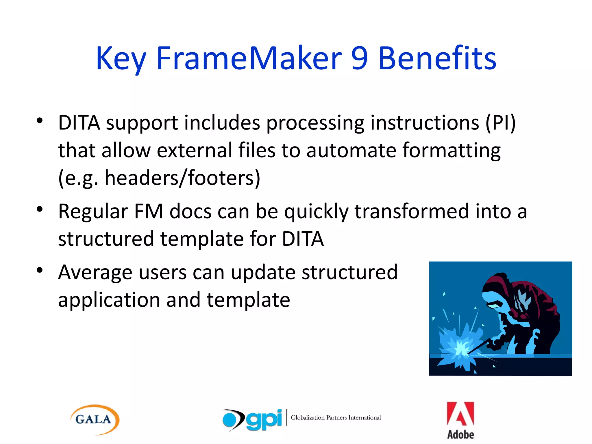 Key FrameMaker 9 Benefits DITA support includes processing instructions (PI) that allow external files to automate formatting  (e.g. headers/footers) Regular FM docs can be quickly transformed into a structured template for DITA Average users can update structured  application and template 