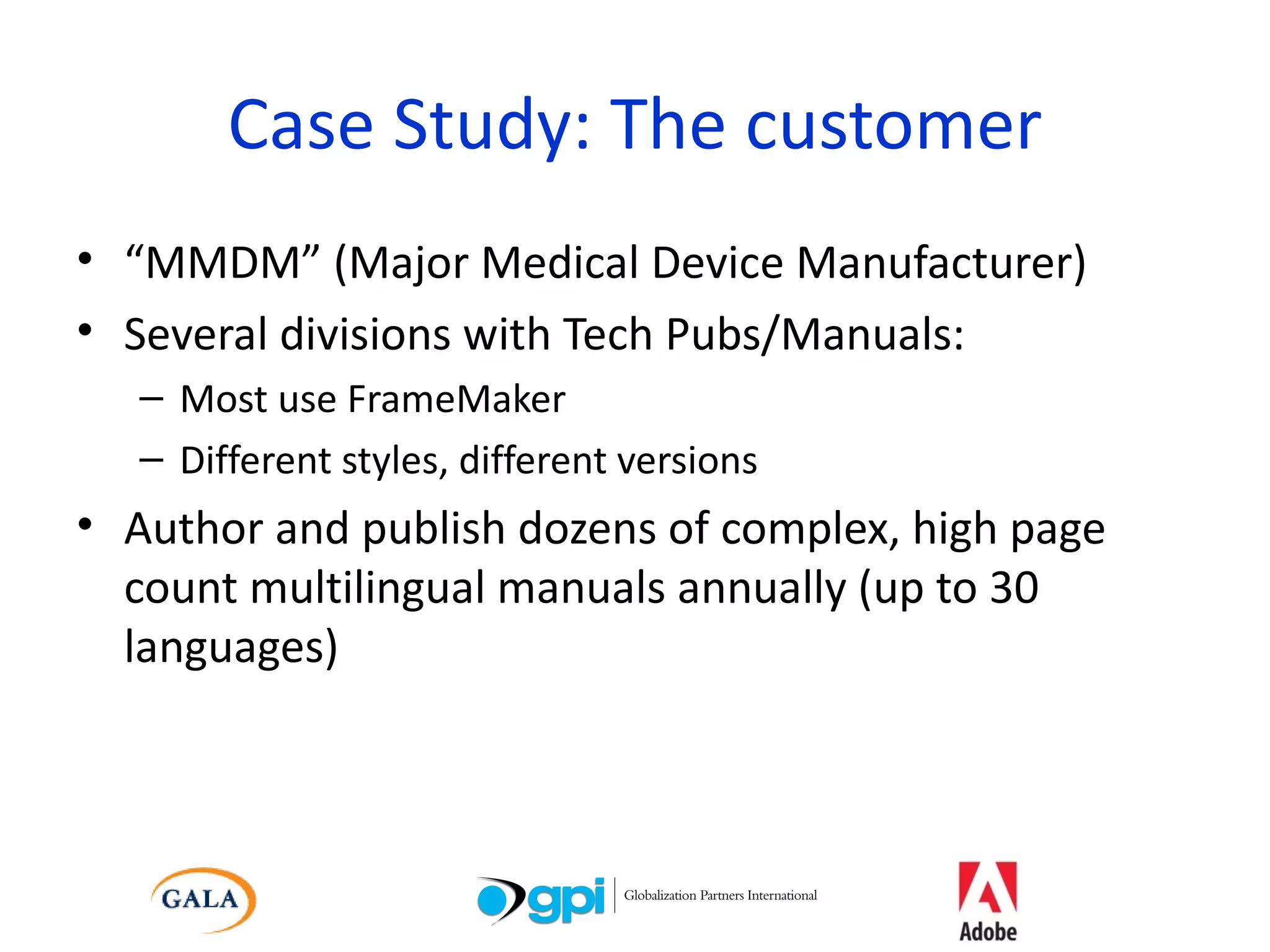 Case Study: The customer “ MMDM” (Major Medical Device Manufacturer) Several divisions with Tech Pubs/Manuals:  Most use FrameMaker Different styles, different versions Author and publish dozens of complex, high page count multilingual manuals annually (up to 30 languages) 