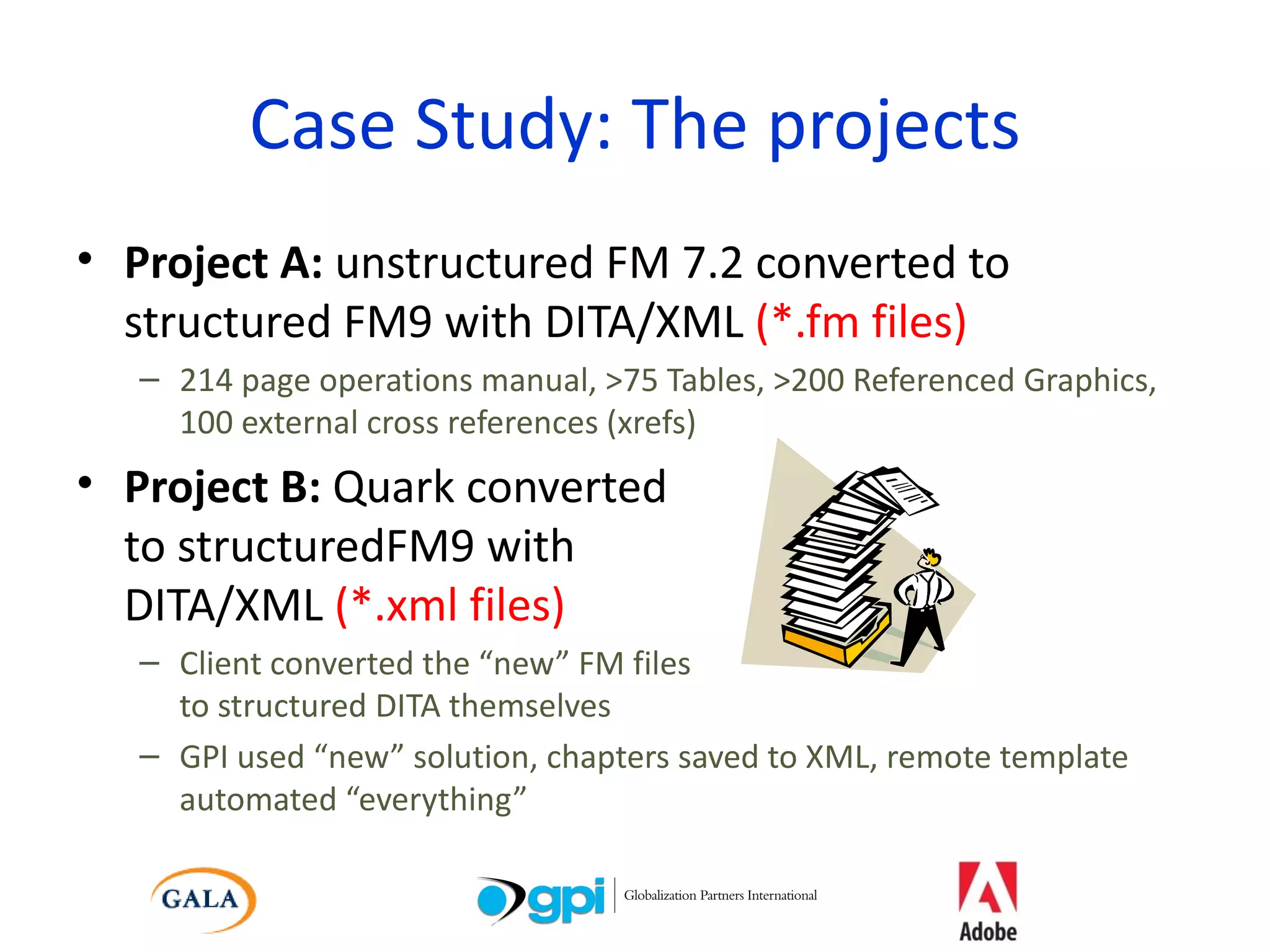 Case Study: The projects Project A:  unstructured FM 7.2 converted to structured FM9 with DITA/XML  (*.fm files) 214 page operations manual, >75 Tables, >200 Referenced Graphics, 100 external cross references (xrefs) Project B:  Quark converted  to structuredFM9 with  DITA/XML  (*.xml files) Client converted the “new” FM files  to structured DITA themselves GPI used “new” solution, chapters saved to XML, remote template automated “everything” 