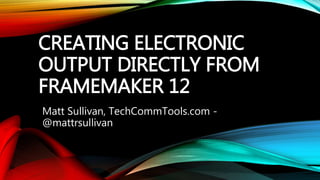 CREATING ELECTRONIC
OUTPUT DIRECTLY FROM
FRAMEMAKER 12
Matt Sullivan, TechCommTools.com -
@mattrsullivan
 