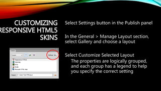 CUSTOMIZING
RESPONSIVE HTML5
SKINS
Select Settings button in the Publish panel
In the General > Manage Layout section,
select Gallery and choose a layout
Select Customize Selected Layout
The properties are logically grouped,
and each group has a legend to help
you specify the correct setting
 
