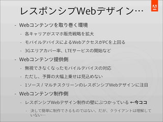 レスポンシブWebデザイン…
- Webコンテンツを取り巻く環境
 - 各キャリアがスマホ販売戦略を拡大

 - モバイルデバイスによるWebアクセスがPCを上回る

 - 3Gエリアカバー率、LTEサービスの開始など

- Webコンテンツ提供側
 - 無視できなくなったモバイルデバイスの対応

 - ただし、予算の大幅上乗せは見込めない

 - 1ソース / マルチスクリーンのレスポンシブWebデザインに注目

- Webコンテンツ制作側
 - レスポンシブWebデザイン制作の壁にぶつかっている ←今ココ
  - 決して簡単に制作できるものではない。だが、クライアントは理解して
    いない…
 
