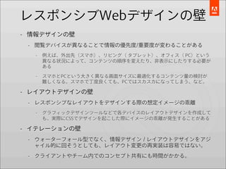 レスポンシブWebデザインの壁
- 情報デザインの壁
 - 閲覧デバイスが異なることで情報の優先度/重要度が変わることがある
  -   例えば、外出先（スマホ）、リビング（ タブレット）、オフィス（ PC）という
      異なる状況によって、コンテンツの順序を変えたり、非表示にしたりする必要が
      ある

  -   スマホとPCという大きく異なる画面サイズに最適化するコンテンツ量の検討が
      難しくなる。スマホで丁度良くても、PCではスカスカになってしまう、など。

- レイアウトデザインの壁
 - レスポンシブなレイアウトをデザインする際の想定イメージの乖離
  -   グラフィックデザインツールなどで各デバイスのレイアウトデザインを作成して
      も、実際にCSSでデザインを起こした際にイメージの乖離が発生することがある

- イテレーションの壁
 - ウォーターフォール型でなく、情報デザイン / レイアウトデザインをアジ
   ャイル的に回そうとしても、レイアウト変更の再実装は容易ではない。
 - クライアントやチーム内でのコンセプト共有にも時間がかかる。
 
