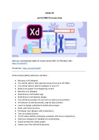 Adobe Xd
and ULTIMATE course (free)
Here you can download adobe xd (Latest version 2021) for Windows, Mac :
https://uii.io/6mlaTf
Torrent link : https://uii.io/aKSJaSXr
_________________________________________________________________________
A free course (udemy) where you can learn :
● Become a UX designer.
● You will be able to start earning money from your XD Skills.
● You will be able to add UX designer to your CV
● Build a UX project from beginning to end.
● Become a UI designer.
● Build & test a full mobile app.
● Build & test a full website design.
● You will have a project of your own to add to your portfolio.
● 93 lectures of well-structured, step by step content.
● Learn to design websites & mobile phone apps.
● Work with fonts & colors.
● Prototype your designs with interactions.
● Test on mobile phones.
● You’ll create realistic prototype complete with micro interactions.
● Send your designs for feedback & commenting.
● Export production ready assets.
● Create your first UX brief & persona.
 