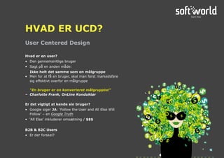 Hvad er en user?
•	 Den gennemsnitlige bruger
•	 Sagt på en anden måde:
	 Ikke helt det samme som en målgruppe
•	 Men for at få en bruger, skal man først markedsføre
sig effektivt overfor en målgruppe
	 “En bruger er en konverteret målgruppist”
–	 Charlotte Frank, OnLine Konduktør
Er det vigtigt at kende sin bruger?
•	 Google siger JA: ‘Follow the User and All Else Will
Follow’ – en Google Truth
•	 ‘All Else’ inkluderer omsætning / $$$
B2B & B2C Users
•	 Er der forskel?
User Centered Design
HVAD ER UCD?
 