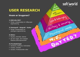 1) B2B eller B2C?
•	 Minder mistænkeligt om målgruppe
segmentering
2) Demografi – Geografi – Kultur
•	 Minder mistænkeligt om
	 yderligere segmentering
3) Behov
•	 Skjulte, erkendte, latente
•	 Var der nogen, der hviskede
	 Maslows behovspyramide?
4) Forudsætninger
•	 Hardware, Software, forbindelse
•	 Fysiske, mentale
•	 Sociale / Professionelle roller
Hvem er brugeren?
USER RESEARCH
 